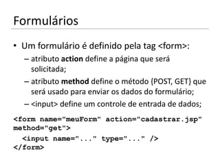 Formulários
• Um formulário é definido pela tag <form>:
  – atributo action define a página que será
    solicitada;
  – atributo method define o método {POST, GET} que
    será usado para enviar os dados do formulário;
  – <input> define um controle de entrada de dados;
<form name="meuForm" action="cadastrar.jsp"
method="get">
  <input name="..." type="..." />
</form>
 