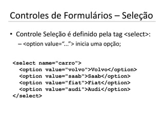 Controles de Formulários – Seleção
• Controle Seleção é definido pela tag <select>:
  – <option value=“...”> inicia uma opção;

<select name="carro">
  <option value="volvo">Volvo</option>
  <option value="saab">Saab</option>
  <option value="fiat">Fiat</option>
  <option value="audi">Audi</option>
</select>
 