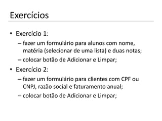 Exercícios
• Exercício 1:
  – fazer um formulário para alunos com nome,
    matéria (selecionar de uma lista) e duas notas;
  – colocar botão de Adicionar e Limpar;
• Exercício 2:
  – fazer um formulário para clientes com CPF ou
    CNPJ, razão social e faturamento anual;
  – colocar botão de Adicionar e Limpar;
 