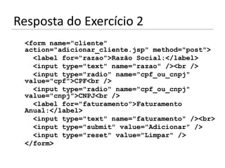 Resposta do Exercício 2
 <form name="cliente"
 action="adicionar_cliente.jsp" method="post">
   <label for="razao">Razão Social:</label>
   <input type="text" name="razao" /><br />
   <input type="radio" name="cpf_ou_cnpj"
 value="cpf">CPF<br />
   <input type="radio" name="cpf_ou_cnpj"
 value="cnpj">CNPJ<br />
   <label for="faturamento">Faturamento
 Anual:</label>
   <input type="text" name="faturamento" /><br>
   <input type="submit" value="Adicionar" />
   <input type="reset" value="Limpar" />
 </form>
 