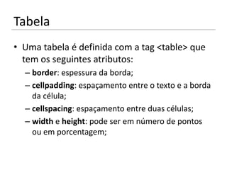 Tabela
• Uma tabela é definida com a tag <table> que
  tem os seguintes atributos:
  – border: espessura da borda;
  – cellpadding: espaçamento entre o texto e a borda
    da célula;
  – cellspacing: espaçamento entre duas células;
  – width e height: pode ser em número de pontos
    ou em porcentagem;
 