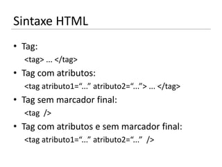 Sintaxe HTML
• Tag:
  <tag> ... </tag>
• Tag com atributos:
  <tag atributo1=“...” atributo2=“...”> ... </tag>
• Tag sem marcador final:
  <tag />
• Tag com atributos e sem marcador final:
  <tag atributo1=“...” atributo2=“...” />
 