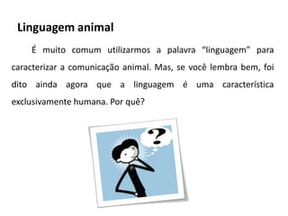 Linguagem animal
    É muito comum utilizarmos a palavra “linguagem” para
caracterizar a comunicação animal. Mas, se você lembra bem, foi
dito ainda agora que a linguagem é uma característica
exclusivamente humana. Por quê?
 
