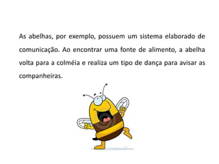 As abelhas, por exemplo, possuem um sistema elaborado de
comunicação. Ao encontrar uma fonte de alimento, a abelha
volta para a colméia e realiza um tipo de dança para avisar as
companheiras.
 