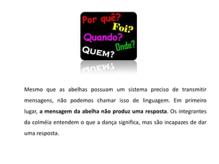 Mesmo que as abelhas possuam um sistema preciso de transmitir
mensagens, não podemos chamar isso de linguagem. Em primeiro
lugar, a mensagem da abelha não produz uma resposta. Os integrantes
da colméia entendem o que a dança significa, mas são incapazes de dar
uma resposta.
 