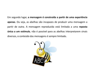 Em segundo lugar, a mensagem é construída a partir de uma experiência
apenas. Ou seja, as abelhas são incapazes de produzir uma mensagem a
partir de outra. A mensagem reproduzida está limitada a uma reposta
única a um estímulo, não é possível para as abelhas interpretarem sinais
diversos, o conteúdo das mensagens é sempre limitado.
 