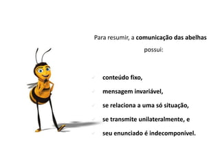Para resumir, a comunicação das abelhas
                     possui:



   conteúdo fixo,

   mensagem invariável,

   se relaciona a uma só situação,

   se transmite unilateralmente, e

   seu enunciado é indecomponível.
 