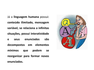 Já a linguagem humana possui:
conteúdo ilimitado, mensagem
variável, se relaciona a infinitas
situações, possui interatividade
e    seus     enunciados      são
decompostos     em    elementos
mínimos     que      podem     se
reorganizar para formar novos
enunciados.
 