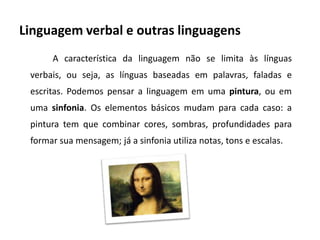 Linguagem verbal e outras linguagens
      A característica da linguagem não se limita às línguas
 verbais, ou seja, as línguas baseadas em palavras, faladas e
 escritas. Podemos pensar a linguagem em uma pintura, ou em
 uma sinfonia. Os elementos básicos mudam para cada caso: a
 pintura tem que combinar cores, sombras, profundidades para
 formar sua mensagem; já a sinfonia utiliza notas, tons e escalas.
 