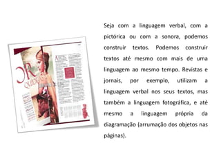 Seja com a linguagem verbal, com a
pictórica ou com a sonora, podemos
construir   textos.    Podemos   construir
textos até mesmo com mais de uma
linguagem ao mesmo tempo. Revistas e
jornais,    por    exemplo,   utilizam    a
linguagem verbal nos seus textos, mas
também a linguagem fotográfica, e até
mesmo       a     linguagem   própria    da
diagramação (arrumação dos objetos nas
páginas).
 