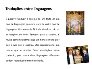 Traduções entre linguagens

É possível traduzir o sentido de um texto de um

tipo de linguagem para um texto de outro tipo de

linguagem. Um exemplo fácil de visualizar são as

adaptações de livros famosos para o cinema. É

muito comum falarmos que um filme é muito pior

que o livro que o inspirou. Mas precisamos ter em

mente que é preciso fazer adaptações nessa

tradução, pois nunca duas linguagens diferentes

podem reproduzir o mesmo sentido.
 