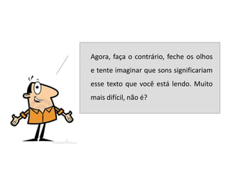    Agora, faça o contrário, feche os olhos
    e tente imaginar que sons significariam
    esse texto que você está lendo. Muito
    mais difícil, não é?
 