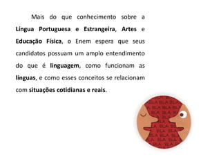 Mais do que conhecimento sobre a
Língua Portuguesa e Estrangeira, Artes e
Educação Física, o Enem espera que seus
candidatos possuam um amplo entendimento
do que é linguagem, como funcionam as
línguas, e como esses conceitos se relacionam
com situações cotidianas e reais.
 