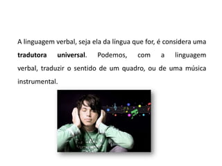 A linguagem verbal, seja ela da língua que for, é considera uma
tradutora    universal.   Podemos,      com    a    linguagem
verbal, traduzir o sentido de um quadro, ou de uma música
instrumental.
 