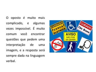 O oposto é muito mais
complicado,      e    algumas
vezes impossível. É muito
comum     você       encontrar
questões que pedem uma
interpretação        de   uma
imagem, e a resposta será
sempre dada na linguagem
verbal.
 