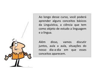    Ao longo desse curso, você poderá
    aprender alguns conceitos básicos
    da Linguística, a ciência que tem
    como objeto de estudo a linguagem
    e a língua.

   Além     disso,  vamos     discutir
    juntos, aula a aula, situações do
    nosso dia-a-dia em que esses
    conceitos aparecem.
 