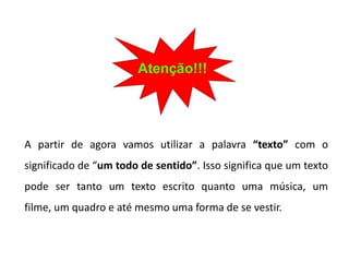 



A partir de agora vamos utilizar a palavra “texto” com o
significado de “um todo de sentido”. Isso significa que um texto
pode ser tanto um texto escrito quanto uma música, um
filme, um quadro e até mesmo uma forma de se vestir.
 