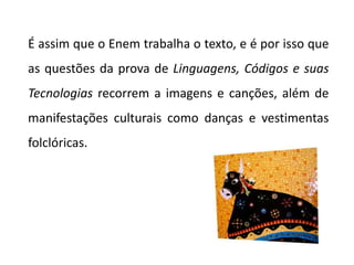 É assim que o Enem trabalha o texto, e é por isso que
as questões da prova de Linguagens, Códigos e suas
Tecnologias recorrem a imagens e canções, além de
manifestações culturais como danças e vestimentas
folclóricas.
 