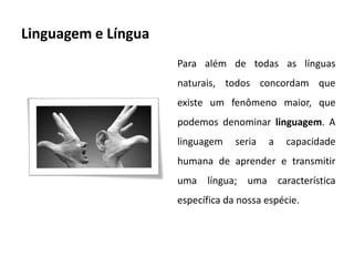Linguagem e Língua
                     Para além de todas as línguas
                     naturais, todos concordam que
                     existe um fenômeno maior, que
                     podemos denominar linguagem. A
                     linguagem    seria   a   capacidade
                     humana de aprender e transmitir
                     uma língua; uma característica
                     específica da nossa espécie.
 