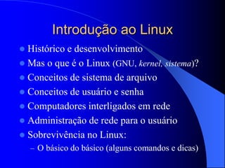 Introdução ao Linux
 Histórico e desenvolvimento
 Mas o que é o Linux (GNU, kernel, sistema)?
 Conceitos de sistema de arquivo
 Conceitos de usuário e senha
 Computadores interligados em rede
 Administração de rede para o usuário
 Sobrevivência no Linux:
– O básico do básico (alguns comandos e dicas)
 