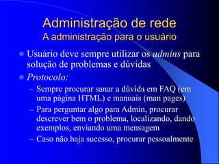 Administração de rede
A administração para o usuário
 Usuário deve sempre utilizar os admins para
solução de problemas e dúvidas
 Protocolo:
– Sempre procurar sanar a dúvida em FAQ (em
uma página HTML) e manuais (man pages)
– Para perguntar algo para Admin, procurar
descrever bem o problema, localizando, dando
exemplos, enviando uma mensagem
– Caso não haja sucesso, procurar pessoalmente
 