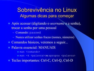 Sobrevivência no Linux
Algumas dicas para começar
 Após acessar (digitando o username e a senha),
trocar a senha por uma pessoal
– Comando: passwd
– Nunca utilizar senhas fracas (nomes, números)
 Comandos básicos, veremos a seguir...
 Palavra essencial: MANUAIS
 man <comando>
 man -k <palavra> ou apropos <palavra>
 Teclas importantes: Ctrl-C, Ctrl-Q, Ctrl-D
 