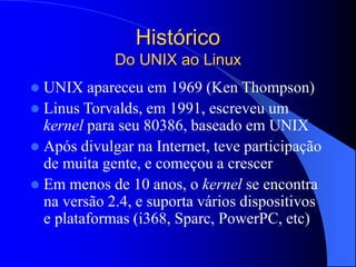 Histórico
Do UNIX ao Linux
 UNIX apareceu em 1969 (Ken Thompson)
 Linus Torvalds, em 1991, escreveu um
kernel para seu 80386, baseado em UNIX
 Após divulgar na Internet, teve participação
de muita gente, e começou a crescer
 Em menos de 10 anos, o kernel se encontra
na versão 2.4, e suporta vários dispositivos
e plataformas (i368, Sparc, PowerPC, etc)
 