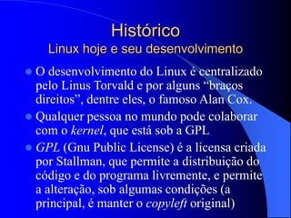 Histórico
Linux hoje e seu desenvolvimento
 O desenvolvimento do Linux é centralizado
pelo Linus Torvald e por alguns “braços
direitos”, dentre eles, o famoso Alan Cox.
 Qualquer pessoa no mundo pode colaborar
com o kernel, que está sob a GPL
 GPL (Gnu Public License) é a licensa criada
por Stallman, que permite a distribuição do
código e do programa livremente, e permite
a alteração, sob algumas condições (a
principal, é manter o copyleft original)
 