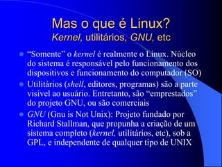 Mas o que é Linux?
Kernel, utilitários, GNU, etc
 “Somente” o kernel é realmente o Linux. Núcleo
do sistema é responsável pelo funcionamento dos
dispositivos e funcionamento do computador (SO)
 Utilitários (shell, editores, programas) são a parte
visível ao usuário. Entretanto, são “emprestados”
do projeto GNU, ou são comerciais
 GNU (Gnu is Not Unix): Projeto fundado por
Richard Stallman, que propunha a criação de um
sistema completo (kernel, utilitários, etc), sob a
GPL, e independente de qualquer tipo de UNIX
 