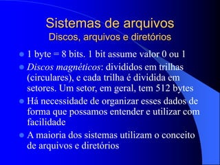 Sistemas de arquivos
Discos, arquivos e diretórios
 1 byte = 8 bits. 1 bit assume valor 0 ou 1
 Discos magnéticos: divididos em trilhas
(circulares), e cada trilha é dividida em
setores. Um setor, em geral, tem 512 bytes
 Há necessidade de organizar esses dados de
forma que possamos entender e utilizar com
facilidade
 A maioria dos sistemas utilizam o conceito
de arquivos e diretórios
 