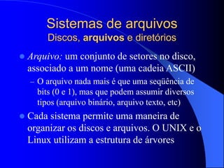Sistemas de arquivos
Discos, arquivos e diretórios
 Arquivo: um conjunto de setores no disco,
associado a um nome (uma cadeia ASCII)
– O arquivo nada mais é que uma seqüência de
bits (0 e 1), mas que podem assumir diversos
tipos (arquivo binário, arquivo texto, etc)
 Cada sistema permite uma maneira de
organizar os discos e arquivos. O UNIX e o
Linux utilizam a estrutura de árvores
 