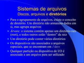 Sistemas de arquivos
Discos, arquivos e diretórios
 Para o agrupamento de arquivos, existe o conceito
de diretório. Um diretório não armazena dados em
si, mas agrupa arquivos
 Árvore: o sistema contém apenas um diretório raiz
(root), e todos outros estão “dentro” da raiz
 Um diretório pode conter vários diretórios
 Os dispositivos são associados a arquivos
especiais, que se encontram em /dev
 Qualquer partição ou dispositivo de I/O é
associado a um arquivo para ser utilizado
 
