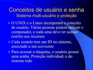 Conceitos de usuário e senha
Sistema multi-usuário e proteção
 O UNIX e o Linux incorporam o conceito
de usuário. Várias pessoas podem utilizar o
computador, e cada uma deve ter acesso
restrito aos recursos
 Cada usuário tem um ID no sistema,
associado a um username
 Para acessar a máquina, o usuário possui
uma senha. Proteção individual, e do
sistema todo
 