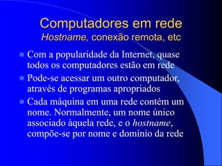 Computadores em rede
Hostname, conexão remota, etc
 Com a popularidade da Internet, quase
todos os computadores estão em rede
 Pode-se acessar um outro computador,
através de programas apropriados
 Cada máquina em uma rede contém um
nome. Normalmente, um nome único
associado àquela rede, e o hostname,
compõe-se por nome e domínio da rede
 
