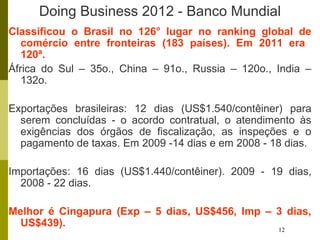 12
Doing Business 2012 - Banco Mundial
Classificou o Brasil no 126° lugar no ranking global de
comércio entre fronteiras (183 países). Em 2011 era
120ª.
África do Sul – 35o., China – 91o., Russia – 120o., India –
132o.
Exportações brasileiras: 12 dias (US$1.540/contêiner) para
serem concluídas - o acordo contratual, o atendimento às
exigências dos órgãos de fiscalização, as inspeções e o
pagamento de taxas. Em 2009 -14 dias e em 2008 - 18 dias.
Importações: 16 dias (US$1.440/contêiner). 2009 - 19 dias,
2008 - 22 dias.
Melhor é Cingapura (Exp – 5 dias, US$456, Imp – 3 dias,
US$439).
 
