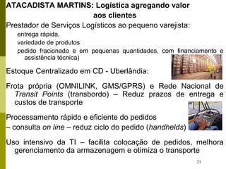 21
ATACADISTA MARTINS: Logística agregando valor
aos clientes
Prestador de Serviços Logísticos ao pequeno varejista:
entrega rápida,
variedade de produtos
pedido fracionado e em pequenas quantidades, com financiamento e
assistência técnica)
Estoque Centralizado em CD - Uberlândia:
Frota própria (OMNILINK, GMS/GPRS) e Rede Nacional de
Transit Points (transbordo) – Reduz prazos de entrega e
custos de transporte
Processamento rápido e eficiente do pedidos
– consulta on line – reduz ciclo do pedido (handhelds)
Uso intensivo da TI – facilita colocação de pedidos, melhora
gerenciamento da armazenagem e otimiza o transporte
 