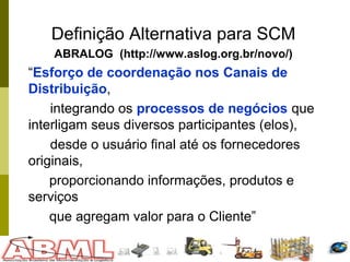 42
Definição Alternativa para SCM
ABRALOG (http://www.aslog.org.br/novo/)
“Esforço de coordenação nos Canais de
Distribuição,
integrando os processos de negócios que
interligam seus diversos participantes (elos),
desde o usuário final até os fornecedores
originais,
proporcionando informações, produtos e
serviços
que agregam valor para o Cliente”
 