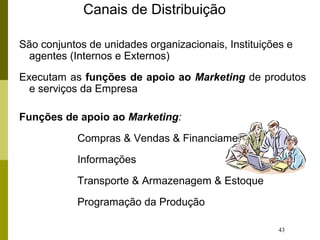43
Canais de Distribuição
São conjuntos de unidades organizacionais, Instituições e
agentes (Internos e Externos)
Executam as funções de apoio ao Marketing de produtos
e serviços da Empresa
Funções de apoio ao Marketing:
Compras & Vendas & Financiamento
Informações
Transporte & Armazenagem & Estoque
Programação da Produção
 