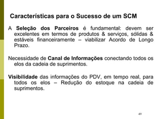 49
Características para o Sucesso de um SCM
A Seleção dos Parceiros é fundamental: devem ser
excelentes em termos de produtos & serviços, sólidas &
estáveis financeiramente – viabilizar Acordo de Longo
Prazo.
Necessidade de Canal de Informações conectando todos os
elos da cadeia de suprimentos.
Visibilidade das informações do PDV, em tempo real, para
todos os elos – Redução do estoque na cadeia de
suprimentos.
 