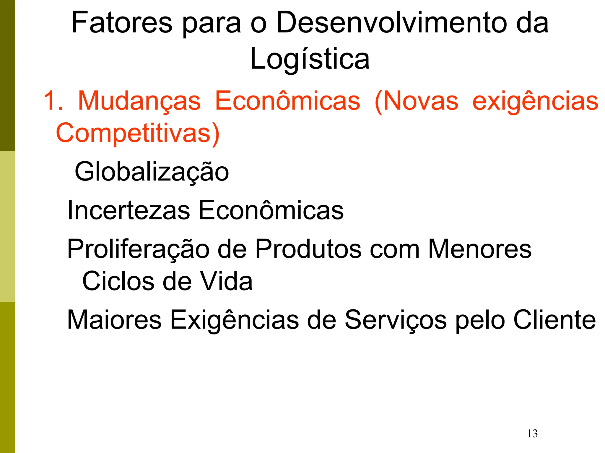 13
Fatores para o Desenvolvimento da
Logística
1. Mudanças Econômicas (Novas exigências
Competitivas)
Globalização
Incertezas Econômicas
Proliferação de Produtos com Menores
Ciclos de Vida
Maiores Exigências de Serviços pelo Cliente
 