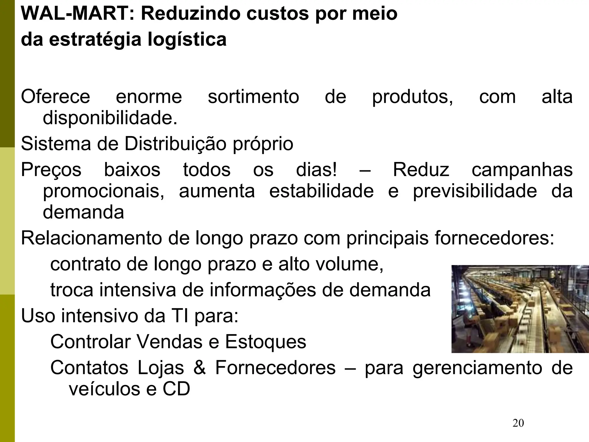 20
WAL-MART: Reduzindo custos por meio
da estratégia logística
Oferece enorme sortimento de produtos, com alta
disponibilidade.
Sistema de Distribuição próprio
Preços baixos todos os dias! – Reduz campanhas
promocionais, aumenta estabilidade e previsibilidade da
demanda
Relacionamento de longo prazo com principais fornecedores:
contrato de longo prazo e alto volume,
troca intensiva de informações de demanda
Uso intensivo da TI para:
Controlar Vendas e Estoques
Contatos Lojas & Fornecedores – para gerenciamento de
veículos e CD
 