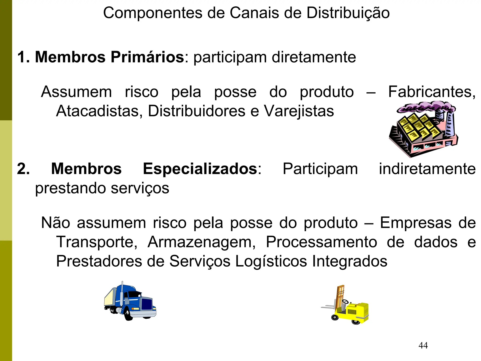 44
Componentes de Canais de Distribuição
1. Membros Primários: participam diretamente
Assumem risco pela posse do produto – Fabricantes,
Atacadistas, Distribuidores e Varejistas
2. Membros Especializados: Participam indiretamente
prestando serviços
Não assumem risco pela posse do produto – Empresas de
Transporte, Armazenagem, Processamento de dados e
Prestadores de Serviços Logísticos Integrados
 
