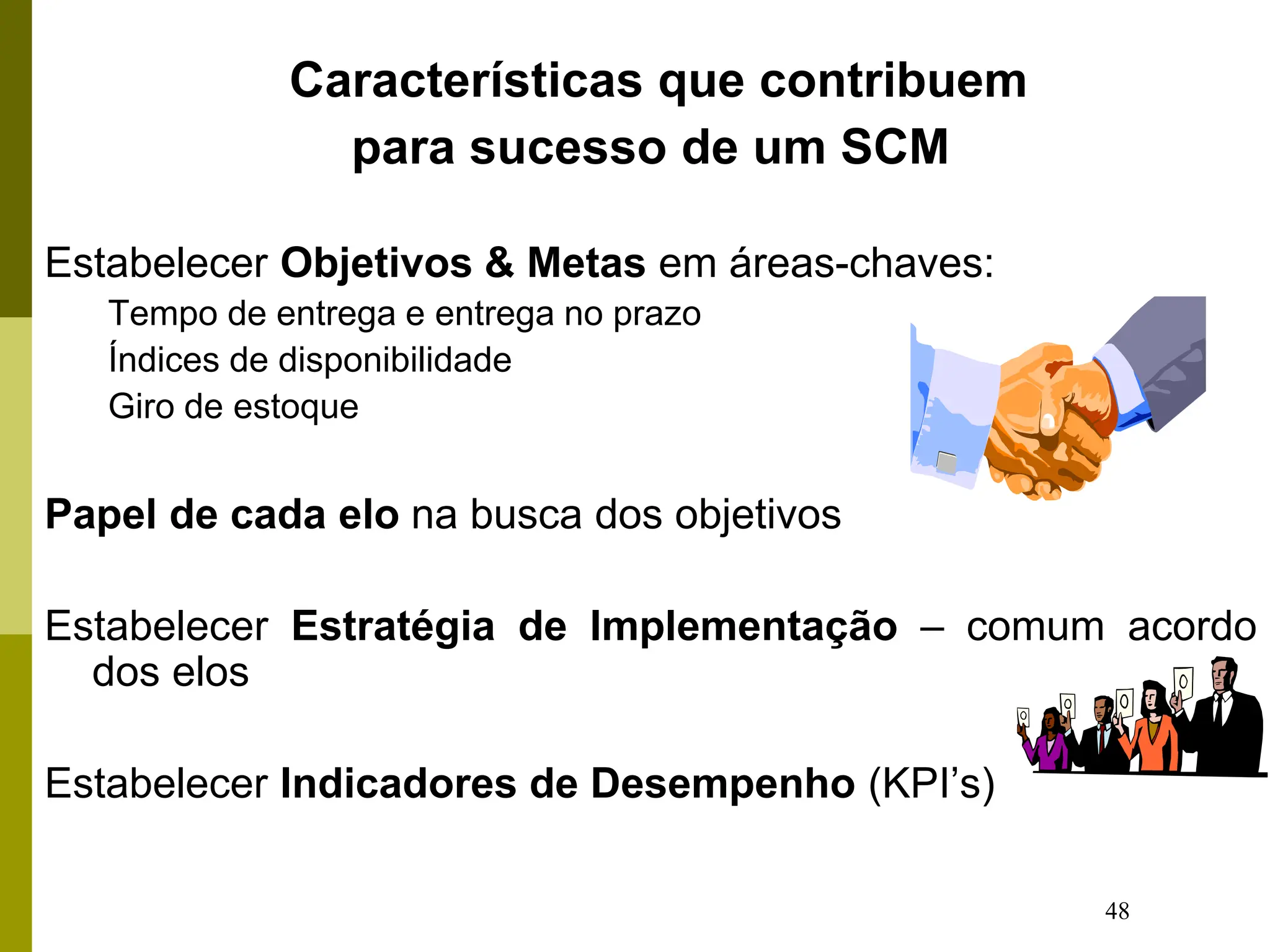 48
Características que contribuem
para sucesso de um SCM
Estabelecer Objetivos & Metas em áreas-chaves:
Tempo de entrega e entrega no prazo
Índices de disponibilidade
Giro de estoque
Papel de cada elo na busca dos objetivos
Estabelecer Estratégia de Implementação – comum acordo
dos elos
Estabelecer Indicadores de Desempenho (KPI’s)
 