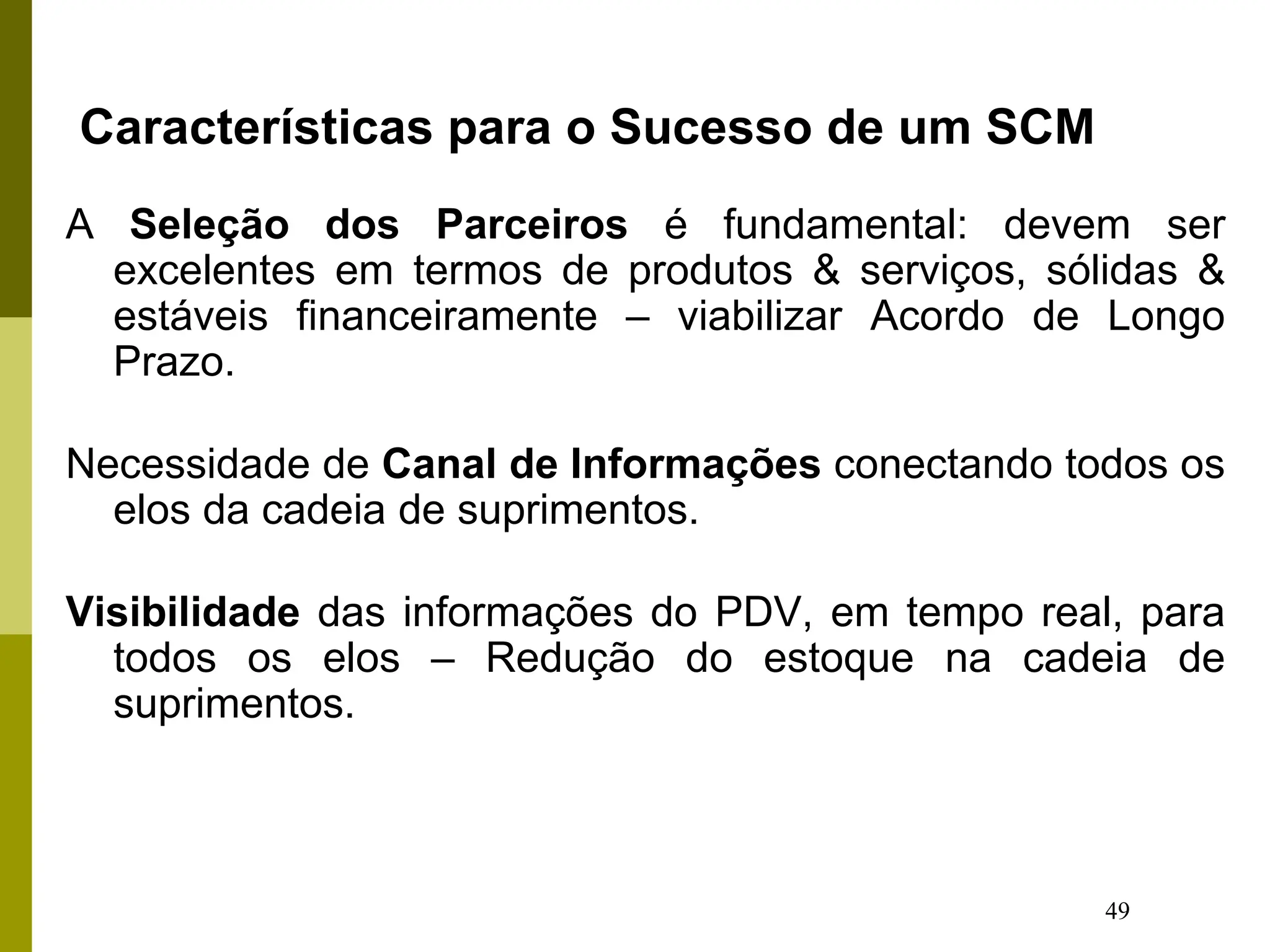 49
Características para o Sucesso de um SCM
A Seleção dos Parceiros é fundamental: devem ser
excelentes em termos de produtos & serviços, sólidas &
estáveis financeiramente – viabilizar Acordo de Longo
Prazo.
Necessidade de Canal de Informações conectando todos os
elos da cadeia de suprimentos.
Visibilidade das informações do PDV, em tempo real, para
todos os elos – Redução do estoque na cadeia de
suprimentos.
 
