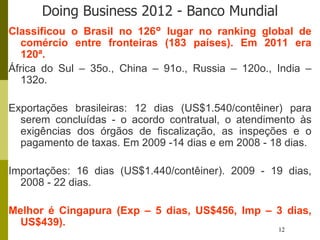 12
Doing Business 2012 - Banco Mundial
Classificou o Brasil no 126° lugar no ranking global de
comércio entre fronteiras (183 países). Em 2011 era
120ª.
África do Sul – 35o., China – 91o., Russia – 120o., India –
132o.
Exportações brasileiras: 12 dias (US$1.540/contêiner) para
serem concluídas - o acordo contratual, o atendimento às
exigências dos órgãos de fiscalização, as inspeções e o
pagamento de taxas. Em 2009 -14 dias e em 2008 - 18 dias.
Importações: 16 dias (US$1.440/contêiner). 2009 - 19 dias,
2008 - 22 dias.
Melhor é Cingapura (Exp – 5 dias, US$456, Imp – 3 dias,
US$439).
 