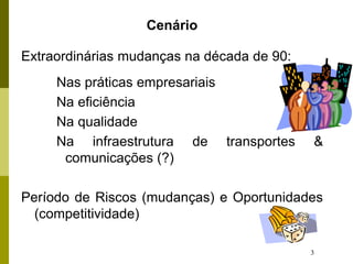 3
Cenário
Extraordinárias mudanças na década de 90:
Nas práticas empresariais
Na eficiência
Na qualidade
Na infraestrutura de transportes &
comunicações (?)
Período de Riscos (mudanças) e Oportunidades
(competitividade)
 