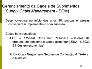 31
Gerenciamento da Cadeia de Suprimentos
(Supply Chain Management - SCM)
Desenvolveu-se no início dos anos 90, poucas empresas
conseguiram implementá-lo com sucesso.
Casos bem sucedidos:
ECR – Efficient Consumer Response –Setores de
produtos de consumo e varejo alimentar ( EUA - US$30
Bilhões em economias)
QR – Quick Response – Setores de Confecção & Têxteis
e Químico
 
