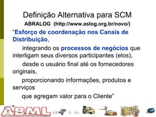 42
Definição Alternativa para SCM
ABRALOG (http://www.aslog.org.br/novo/)
“Esforço de coordenação nos Canais de
Distribuição,
integrando os processos de negócios que
interligam seus diversos participantes (elos),
desde o usuário final até os fornecedores
originais,
proporcionando informações, produtos e
serviços
que agregam valor para o Cliente”
 