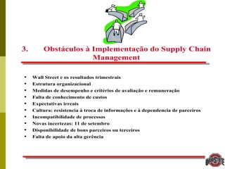 47
3. Obstáculos à Implementação do Supply Chain
Management
• Wall Street e os resultados trimestrais
• Estrutura organizacional
• Medidas de desempenho e critérios de avaliação e remuneração
• Falta de conhecimento de custos
• Expectativas irreais
• Cultura: resistencia à troca de informações e à dependencia de parceiros
• Incompatibilidade de processos
• Novas incertezas: 11 de setembro
• Disponibilidade de bons parceiros ou terceiros
• Falta de apoio da alta gerência
 