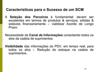 49
Características para o Sucesso de um SCM
A Seleção dos Parceiros é fundamental: devem ser
excelentes em termos de produtos & serviços, sólidas &
estáveis financeiramente – viabilizar Acordo de Longo
Prazo.
Necessidade de Canal de Informações conectando todos os
elos da cadeia de suprimentos.
Visibilidade das informações do PDV, em tempo real, para
todos os elos – Redução do estoque na cadeia de
suprimentos.
 